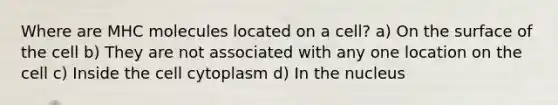 Where are MHC molecules located on a cell? a) On the surface of the cell b) They are not associated with any one location on the cell c) Inside the cell cytoplasm d) In the nucleus