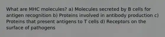 What are MHC molecules? a) Molecules secreted by B cells for antigen recognition b) Proteins involved in antibody production c) Proteins that present antigens to T cells d) Receptors on the surface of pathogens