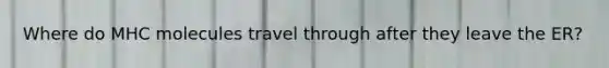 Where do MHC molecules travel through after they leave the ER?