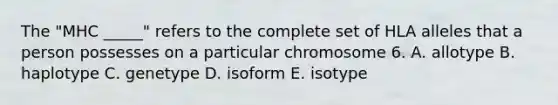 The "MHC _____" refers to the complete set of HLA alleles that a person possesses on a particular chromosome 6. A. allotype B. haplotype C. genetype D. isoform E. isotype