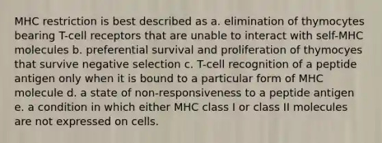 MHC restriction is best described as a. elimination of thymocytes bearing T-cell receptors that are unable to interact with self-MHC molecules b. preferential survival and proliferation of thymocyes that survive negative selection c. T-cell recognition of a peptide antigen only when it is bound to a particular form of MHC molecule d. a state of non-responsiveness to a peptide antigen e. a condition in which either MHC class I or class II molecules are not expressed on cells.