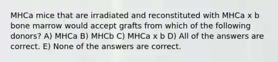 MHCa mice that are irradiated and reconstituted with MHCa x b bone marrow would accept grafts from which of the following donors? A) MHCa B) MHCb C) MHCa x b D) All of the answers are correct. E) None of the answers are correct.