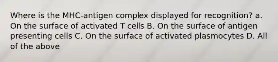 Where is the MHC-antigen complex displayed for recognition? a. On the surface of activated T cells B. On the surface of antigen presenting cells C. On the surface of activated plasmocytes D. All of the above