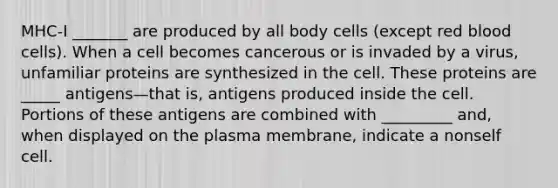 MHC-I _______ are produced by all body cells (except red blood cells). When a cell becomes cancerous or is invaded by a virus, unfamiliar proteins are synthesized in the cell. These proteins are _____ antigens—that is, antigens produced inside the cell. Portions of these antigens are combined with _________ and, when displayed on the plasma membrane, indicate a nonself cell.