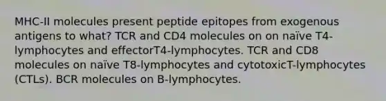 MHC-II molecules present peptide epitopes from exogenous antigens to what? TCR and CD4 molecules on on naïve T4-lymphocytes and effectorT4-lymphocytes. TCR and CD8 molecules on naïve T8-lymphocytes and cytotoxicT-lymphocytes (CTLs). BCR molecules on B-lymphocytes.