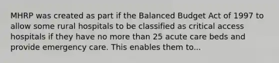 MHRP was created as part if the Balanced Budget Act of 1997 to allow some rural hospitals to be classified as critical access hospitals if they have no more than 25 acute care beds and provide emergency care. This enables them to...