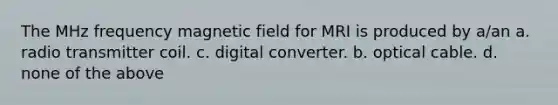 The MHz frequency magnetic field for MRI is produced by a/an a. radio transmitter coil. c. digital converter. b. optical cable. d. none of the above