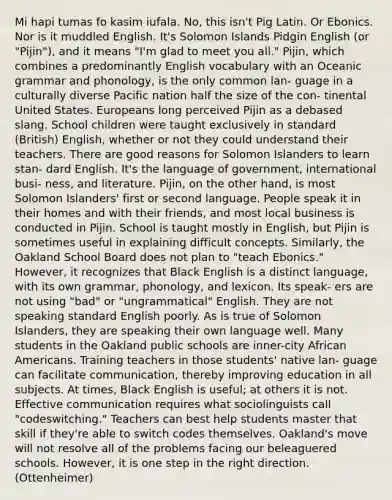 Mi hapi tumas fo kasim iufala. No, this isn't Pig Latin. Or Ebonics. Nor is it muddled English. It's Solomon Islands Pidgin English (or "Pijin"), and it means "I'm glad to meet you all." Pijin, which combines a predominantly English vocabulary with an Oceanic grammar and phonology, is the only common lan- guage in a culturally diverse Pacific nation half the size of the con- tinental United States. Europeans long perceived Pijin as a debased slang. School children were taught exclusively in standard (British) English, whether or not they could understand their teachers. There are good reasons for Solomon Islanders to learn stan- dard English. It's the language of government, international busi- ness, and literature. Pijin, on the other hand, is most Solomon Islanders' first or second language. People speak it in their homes and with their friends, and most local business is conducted in Pijin. School is taught mostly in English, but Pijin is sometimes useful in explaining difficult concepts. Similarly, the Oakland School Board does not plan to "teach Ebonics." However, it recognizes that Black English is a distinct language, with its own grammar, phonology, and lexicon. Its speak- ers are not using "bad" or "ungrammatical" English. They are not speaking standard English poorly. As is true of Solomon Islanders, they are speaking their own language well. Many students in the Oakland public schools are inner-city <a href='https://www.questionai.com/knowledge/kktT1tbvGH-african-americans' class='anchor-knowledge'>african americans</a>. Training teachers in those students' native lan- guage can facilitate communication, thereby improving education in all subjects. At times, Black English is useful; at others it is not. Effective communication requires what sociolinguists call "codeswitching." Teachers can best help students master that skill if they're able to switch codes themselves. Oakland's move will not resolve all of the problems facing our beleaguered schools. However, it is one step in the right direction. (Ottenheimer)