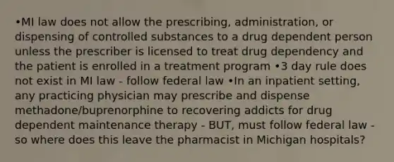 •MI law does not allow the prescribing, administration, or dispensing of controlled substances to a drug dependent person unless the prescriber is licensed to treat drug dependency and the patient is enrolled in a treatment program •3 day rule does not exist in MI law - follow federal law •In an inpatient setting, any practicing physician may prescribe and dispense methadone/buprenorphine to recovering addicts for drug dependent maintenance therapy - BUT, must follow federal law - so where does this leave the pharmacist in Michigan hospitals?