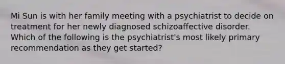 Mi Sun is with her family meeting with a psychiatrist to decide on treatment for her newly diagnosed schizoaffective disorder. Which of the following is the psychiatrist's most likely primary recommendation as they get started?