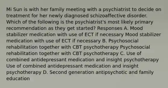 Mi Sun is with her family meeting with a psychiatrist to decide on treatment for her newly diagnosed schizoaffective disorder. Which of the following is the psychiatrist's most likely primary recommendation as they get started? Responses A. Mood stabilizer medication with use of ECT if necessary Mood stabilizer medication with use of ECT if necessary B. Psychosocial rehabilitation together with CBT psychotherapy Psychosocial rehabilitation together with CBT psychotherapy C. Use of combined antidepressant medication and insight psychotherapy Use of combined antidepressant medication and insight psychotherapy D. Second generation antipsychotic and family education