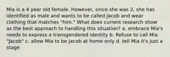 Mia is a 4 year old female. However, since she was 2, she has identified as male and wants to be called Jacob and wear clothing that matches "him." What does current research show as the best approach to handling this situation? a. embrace Mia's needs to express a transgendered identity b. Refuse to call Mia "Jacob" c. allow Mia to be Jacob at home only d. tell Mia it's just a stage