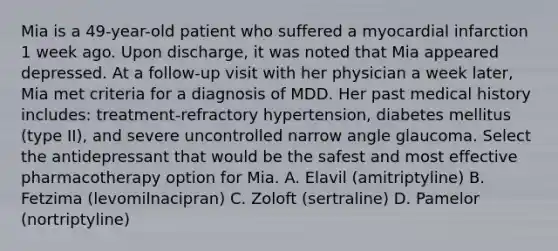 Mia is a 49-year-old patient who suffered a myocardial infarction 1 week ago. Upon discharge, it was noted that Mia appeared depressed. At a follow-up visit with her physician a week later, Mia met criteria for a diagnosis of MDD. Her past medical history includes: treatment-refractory hypertension, diabetes mellitus (type II), and severe uncontrolled narrow angle glaucoma. Select the antidepressant that would be the safest and most effective pharmacotherapy option for Mia. A. Elavil (amitriptyline) B. Fetzima (levomilnacipran) C. Zoloft (sertraline) D. Pamelor (nortriptyline)