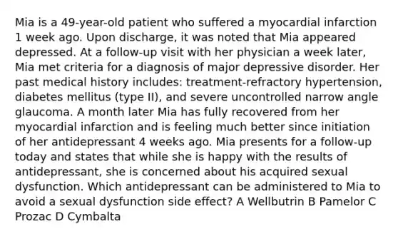 Mia is a 49-year-old patient who suffered a myocardial infarction 1 week ago. Upon discharge, it was noted that Mia appeared depressed. At a follow-up visit with her physician a week later, Mia met criteria for a diagnosis of major depressive disorder. Her past medical history includes: treatment-refractory hypertension, diabetes mellitus (type II), and severe uncontrolled narrow angle glaucoma. A month later Mia has fully recovered from her myocardial infarction and is feeling much better since initiation of her antidepressant 4 weeks ago. Mia presents for a follow-up today and states that while she is happy with the results of antidepressant, she is concerned about his acquired sexual dysfunction. Which antidepressant can be administered to Mia to avoid a sexual dysfunction side effect? A Wellbutrin B Pamelor C Prozac D Cymbalta