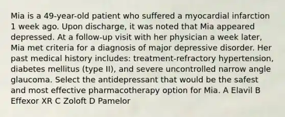 Mia is a 49-year-old patient who suffered a myocardial infarction 1 week ago. Upon discharge, it was noted that Mia appeared depressed. At a follow-up visit with her physician a week later, Mia met criteria for a diagnosis of major depressive disorder. Her past medical history includes: treatment-refractory hypertension, diabetes mellitus (type II), and severe uncontrolled narrow angle glaucoma. Select the antidepressant that would be the safest and most effective pharmacotherapy option for Mia. A Elavil B Effexor XR C Zoloft D Pamelor