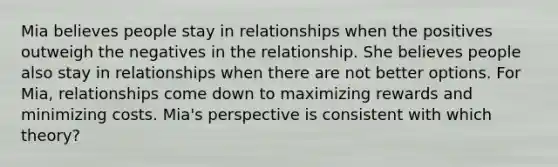 Mia believes people stay in relationships when the positives outweigh the negatives in the relationship. She believes people also stay in relationships when there are not better options. For Mia, relationships come down to maximizing rewards and minimizing costs. Mia's perspective is consistent with which theory?