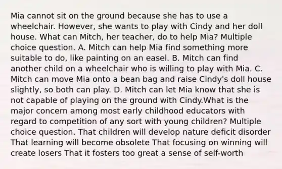 Mia cannot sit on the ground because she has to use a wheelchair. However, she wants to play with Cindy and her doll house. What can Mitch, her teacher, do to help Mia? Multiple choice question. A. Mitch can help Mia find something more suitable to do, like painting on an easel. B. Mitch can find another child on a wheelchair who is willing to play with Mia. C. Mitch can move Mia onto a bean bag and raise Cindy's doll house slightly, so both can play. D. Mitch can let Mia know that she is not capable of playing on the ground with Cindy.What is the major concern among most early childhood educators with regard to competition of any sort with young children? Multiple choice question. That children will develop nature deficit disorder That learning will become obsolete That focusing on winning will create losers That it fosters too great a sense of self-worth