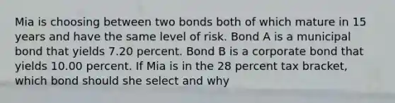 Mia is choosing between two bonds both of which mature in 15 years and have the same level of risk. Bond A is a municipal bond that yields 7.20 percent. Bond B is a corporate bond that yields 10.00 percent. If Mia is in the 28 percent tax bracket, which bond should she select and why