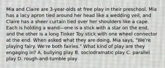 Mia and Claire are 3-year-olds at free play in their preschool. Mia has a lacy apron tied around her head like a wedding veil, and Claire has a sheer curtain tied over her shoulders like a cape. Each is holding a wand—one is a stick with a star on the end, and the other is a long Tinker Toy stick with one wheel connector at the end. When asked what they are doing, Mia says, "We're playing fairy. We're both fairies." What kind of play are they engaging in? A. bullying play B. sociodramatic play C. parallel play D. rough-and-tumble play