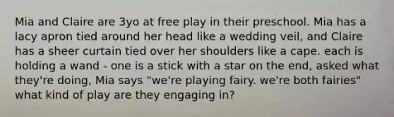 Mia and Claire are 3yo at free play in their preschool. Mia has a lacy apron tied around her head like a wedding veil, and Claire has a sheer curtain tied over her shoulders like a cape. each is holding a wand - one is a stick with a star on the end, asked what they're doing, Mia says "we're playing fairy. we're both fairies" what kind of play are they engaging in?