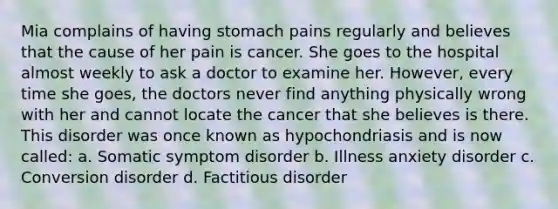 Mia complains of having stomach pains regularly and believes that the cause of her pain is cancer. She goes to the hospital almost weekly to ask a doctor to examine her. However, every time she goes, the doctors never find anything physically wrong with her and cannot locate the cancer that she believes is there. This disorder was once known as hypochondriasis and is now called: a. Somatic symptom disorder b. Illness anxiety disorder c. Conversion disorder d. Factitious disorder