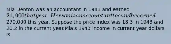 Mia Denton was an accountant in 1943 and earned 21,000 that year. Her son is an accountant too and he earned270,000 this year. Suppose the price index was 18.3 in 1943 and 20.2 in the current year.Mia's 1943 income in current year dollars is