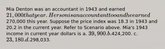 Mia Denton was an accountant in 1943 and earned 21,000 that year. Her son is an accountant too and he earned270,000 this year. Suppose the price index was 18.3 in 1943 and 20.2 in the current year. Refer to Scenario above. Mia's 1943 income in current year dollars is a. 39,900. b.424,200. c. 23,180. d.298,033.