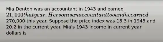 Mia Denton was an accountant in 1943 and earned 21,000 that year. Her son is an accountant too and he earned270,000 this year. Suppose the price index was 18.3 in 1943 and 20.2 in the current year. Mia's 1943 income in current year dollars is