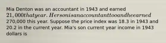 Mia Denton was an accountant in 1943 and earned 21,000 that year. Her son is an accountant too and he earned270,000 this year. Suppose the price index was 18.3 in 1943 and 20.2 in the current year. Mia's son current year income in 1943 dollars is