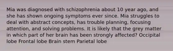 Mia was diagnosed with schizophrenia about 10 year ago, and she has shown ongoing symptoms ever since. Mia struggles to deal with abstract concepts, has trouble planning, focusing attention, and solving problems. It is likely that the grey matter in which part of her brain has been strongly affected? Occipital lobe Frontal lobe Brain stem Parietal lobe