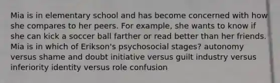 Mia is in elementary school and has become concerned with how she compares to her peers. For example, she wants to know if she can kick a soccer ball farther or read better than her friends. Mia is in which of Erikson's psychosocial stages? autonomy versus shame and doubt initiative versus guilt industry versus inferiority identity versus role confusion