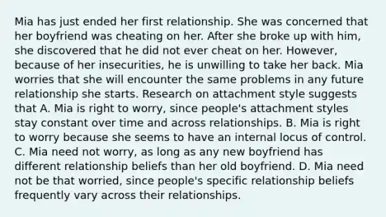 Mia has just ended her first relationship. She was concerned that her boyfriend was cheating on her. After she broke up with him, she discovered that he did not ever cheat on her. However, because of her insecurities, he is unwilling to take her back. Mia worries that she will encounter the same problems in any future relationship she starts. Research on attachment style suggests that A. Mia is right to worry, since people's attachment styles stay constant over time and across relationships. B. Mia is right to worry because she seems to have an internal locus of control. C. Mia need not worry, as long as any new boyfriend has different relationship beliefs than her old boyfriend. D. Mia need not be that worried, since people's specific relationship beliefs frequently vary across their relationships.