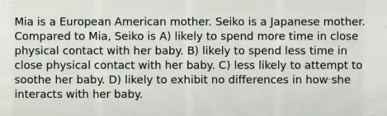 Mia is a European American mother. Seiko is a Japanese mother. Compared to Mia, Seiko is A) likely to spend more time in close physical contact with her baby. B) likely to spend less time in close physical contact with her baby. C) less likely to attempt to soothe her baby. D) likely to exhibit no differences in how she interacts with her baby.