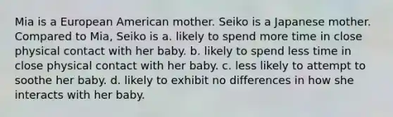 Mia is a European American mother. Seiko is a Japanese mother. Compared to Mia, Seiko is a. likely to spend more time in close physical contact with her baby. b. likely to spend less time in close physical contact with her baby. c. less likely to attempt to soothe her baby. d. likely to exhibit no differences in how she interacts with her baby.