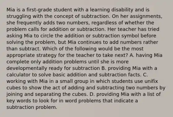 Mia is a first-grade student with a learning disability and is struggling with the concept of subtraction. On her assignments, she frequently adds two numbers, regardless of whether the problem calls for addition or subtraction. Her teacher has tried asking Mia to circle the addition or subtraction symbol before solving the problem, but Mia continues to add numbers rather than subtract. Which of the following would be the most appropriate strategy for the teacher to take next? A. having Mia complete only addition problems until she is more developmentally ready for subtraction B. providing Mia with a calculator to solve basic addition and subtraction facts. C. working with Mia in a small group in which students use unifix cubes to show the act of adding and subtracting two numbers by joining and separating the cubes. D. providing Mia with a list of key words to look for in word problems that indicate a subtraction problem.