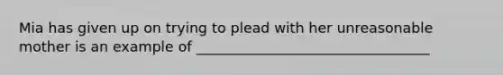 Mia has given up on trying to plead with her unreasonable mother is an example of _________________________________