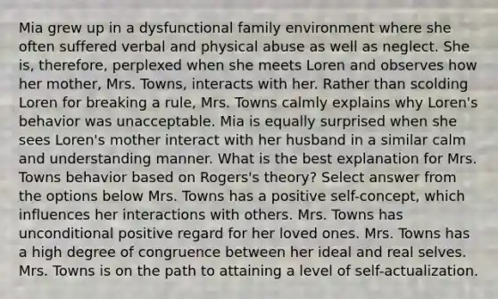 Mia grew up in a dysfunctional family environment where she often suffered verbal and physical abuse as well as neglect. She is, therefore, perplexed when she meets Loren and observes how her mother, Mrs. Towns, interacts with her. Rather than scolding Loren for breaking a rule, Mrs. Towns calmly explains why Loren's behavior was unacceptable. Mia is equally surprised when she sees Loren's mother interact with her husband in a similar calm and understanding manner. What is the best explanation for Mrs. Towns behavior based on Rogers's theory? Select answer from the options below Mrs. Towns has a positive self-concept, which influences her interactions with others. Mrs. Towns has unconditional positive regard for her loved ones. Mrs. Towns has a high degree of congruence between her ideal and real selves. Mrs. Towns is on the path to attaining a level of self-actualization.