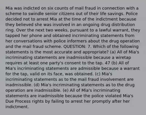 Mia was indicted on six counts of mail fraud in connection with a scheme to swindle senior citizens out of their life savings. Police decided not to arrest Mia at the time of the indictment because they believed she was involved in an ongoing drug distribution ring. Over the next two weeks, pursuant to a lawful warrant, they tapped her phone and obtained incriminating statements from her conversations with police informers about the drug operation and the mail fraud scheme. QUESTION: 7. Which of the following statements is the most accurate and appropriate? (a) All of Mia's incriminating statements are inadmissible because a wiretap requires at least one party's consent to the tap. 47 (b) All of Mia's incriminating statements are admissible because a warrant for the tap, valid on its face, was obtained. (c) Mia's incriminating statements as to the mail fraud involvement are inadmissible. (d) Mia's incriminating statements as to the drug operation are inadmissible. (e) All of Mia's incriminating statements are inadmissible because the police violated Mia's Due Process rights by failing to arrest her promptly after her indictment.