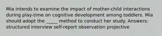 Mia intends to examine the impact of mother-child interactions during play-time on cognitive development among toddlers. Mia should adopt the _____ method to conduct her study. Answers: structured interview self-report observation projective