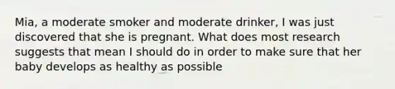 Mia, a moderate smoker and moderate drinker, I was just discovered that she is pregnant. What does most research suggests that mean I should do in order to make sure that her baby develops as healthy as possible