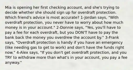 Mia is opening her first checking account, and she's trying to decide whether she should sign up for overdraft protection. Which friend's advice is most accurate? 1-Jordan says, "With overdraft protection, you never have to worry about how much money is in your account." 2-Donnie says, "Yes, you'll have to pay a fee for each overdraft, but you DON'T have to pay the bank back the money you overdrew the account by." 3-Frank says, "Overdraft protection is handy if you have an emergency (like needing gas to get to work) and don't have the funds right now." 4-Alex says, "If you don't get overdraft protection, and you TRY to withdraw more than what's in your account, you pay a fee anyway."