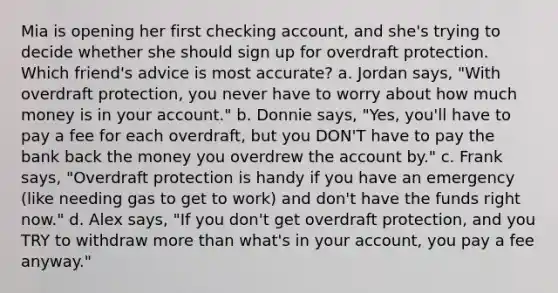 Mia is opening her first checking account, and she's trying to decide whether she should sign up for overdraft protection. Which friend's advice is most accurate? a. Jordan says, "With overdraft protection, you never have to worry about how much money is in your account." b. Donnie says, "Yes, you'll have to pay a fee for each overdraft, but you DON'T have to pay the bank back the money you overdrew the account by." c. Frank says, "Overdraft protection is handy if you have an emergency (like needing gas to get to work) and don't have the funds right now." d. Alex says, "If you don't get overdraft protection, and you TRY to withdraw more than what's in your account, you pay a fee anyway."