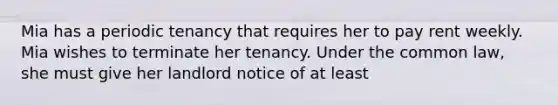 Mia has a periodic tenancy that requires her to pay rent weekly. Mia wishes to terminate her tenancy. Under the common law, she must give her landlord notice of at least​