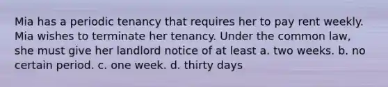 Mia has a periodic tenancy that requires her to pay rent weekly. Mia wishes to terminate her tenancy. Under the common law, she must give her landlord notice of at least​ a. ​two weeks. b. ​no certain period. c. ​one week. d. ​thirty days