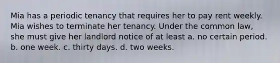 Mia has a periodic tenancy that requires her to pay rent weekly. Mia wishes to terminate her tenancy. Under the common law, she must give her landlord notice of at least a. ​no certain period. b. ​one week. c. ​thirty days. d. ​two weeks.