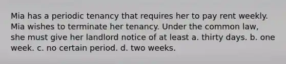 Mia has a periodic tenancy that requires her to pay rent weekly. Mia wishes to terminate her tenancy. Under the common law, she must give her landlord notice of at least​ a. ​thirty days. b. ​one week. c. ​no certain period. d. ​two weeks.