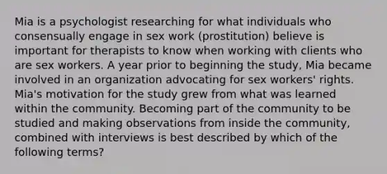 Mia is a psychologist researching for what individuals who consensually engage in sex work (prostitution) believe is important for therapists to know when working with clients who are sex workers. A year prior to beginning the study, Mia became involved in an organization advocating for sex workers' rights. Mia's motivation for the study grew from what was learned within the community. Becoming part of the community to be studied and making observations from inside the community, combined with interviews is best described by which of the following terms?