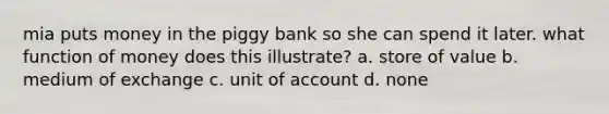 mia puts money in the piggy bank so she can spend it later. what function of money does this illustrate? a. store of value b. medium of exchange c. unit of account d. none