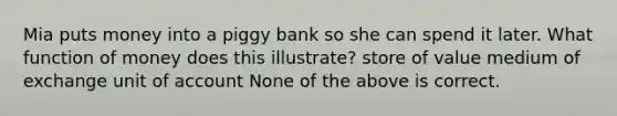 Mia puts money into a piggy bank so she can spend it later. What function of money does this illustrate? store of value medium of exchange unit of account None of the above is correct.