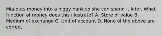 Mia puts money into a piggy bank so she can spend it later. What function of money does this illustrate? A. Store of value B. Medium of exchange C. Unit of account D. None of the above are correct